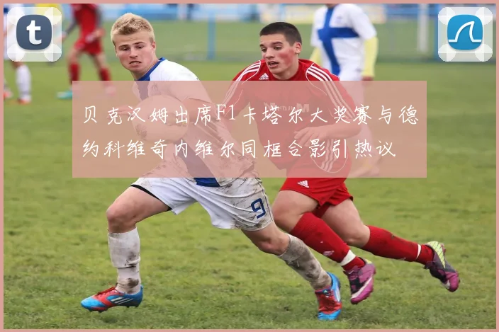 贝克汉姆出席F1卡塔尔大奖赛与德约科维奇内维尔同框合影引热议