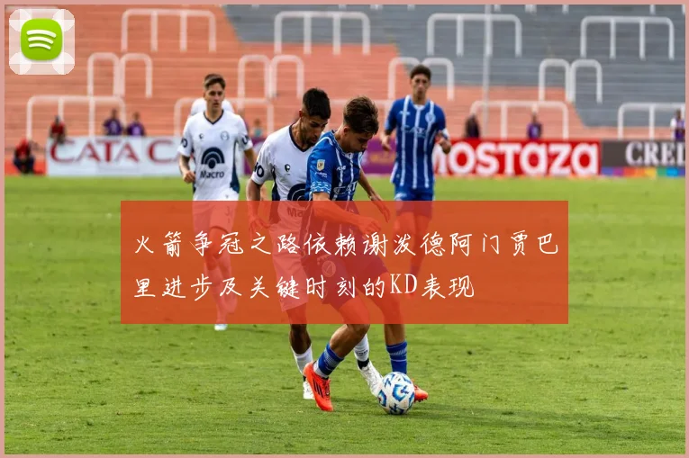 火箭争冠之路依赖谢泼德阿门贾巴里进步及关键时刻的KD表现