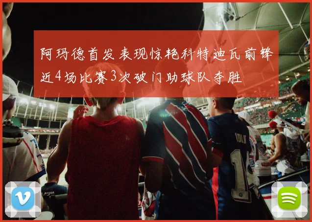 阿玛德首发表现惊艳科特迪瓦前锋近4场比赛3次破门助球队夺胜