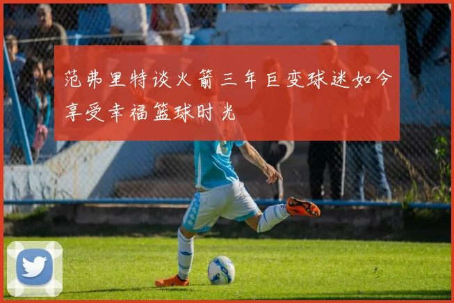 范弗里特谈火箭三年巨变球迷如今享受幸福篮球时光
