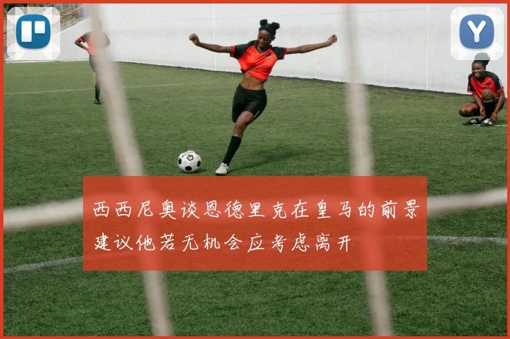 西西尼奥谈恩德里克在皇马的前景建议他若无机会应考虑离开
