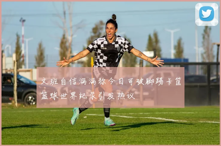 文班自信满满称今日可破脚踢卡筐篮球世界纪录引发热议