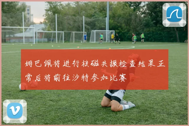 姆巴佩将进行核磁共振检查结果正常后将前往沙特参加比赛