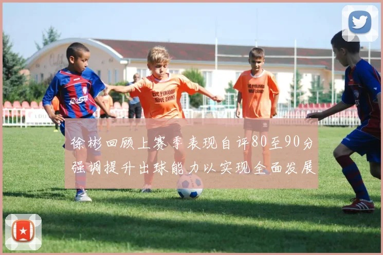徐彬回顾上赛季表现自评80至90分强调提升出球能力以实现全面发展