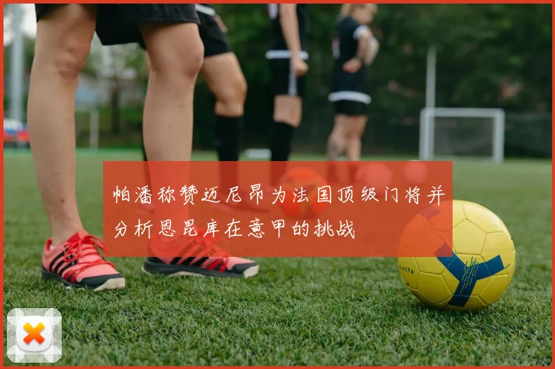 帕潘称赞迈尼昂为法国顶级门将并分析恩昆库在意甲的挑战