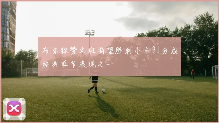 布克称赞文班渴望胜利小卡31分成经典单节表现之一