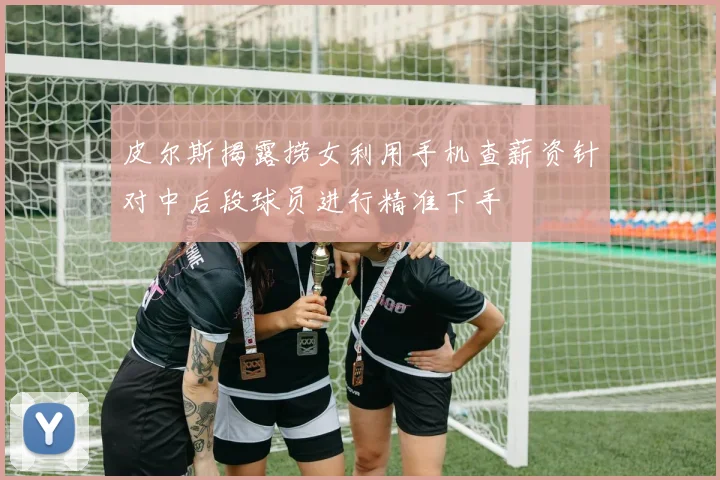 皮尔斯揭露捞女利用手机查薪资针对中后段球员进行精准下手
