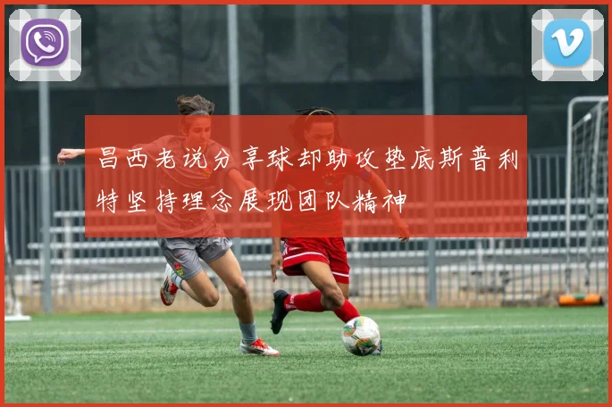 昌西老说分享球却助攻垫底斯普利特坚持理念展现团队精神