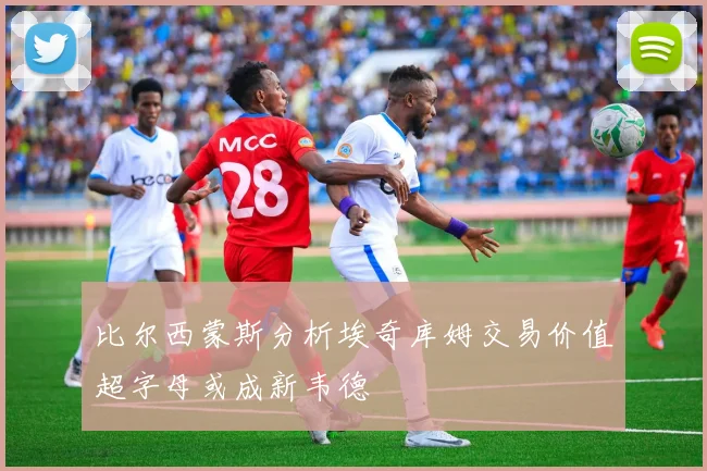 比尔西蒙斯分析埃奇库姆交易价值超字母或成新韦德
