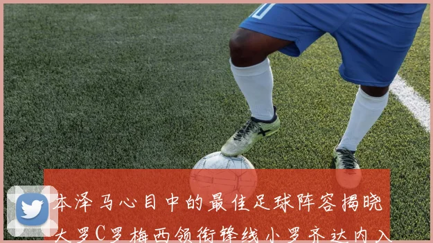 本泽马心目中的最佳足球阵容揭晓大罗C罗梅西领衔锋线小罗齐达内入选