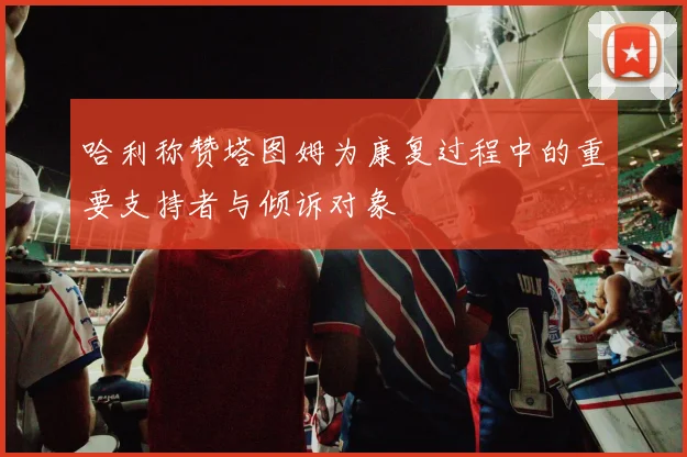 哈利称赞塔图姆为康复过程中的重要支持者与倾诉对象