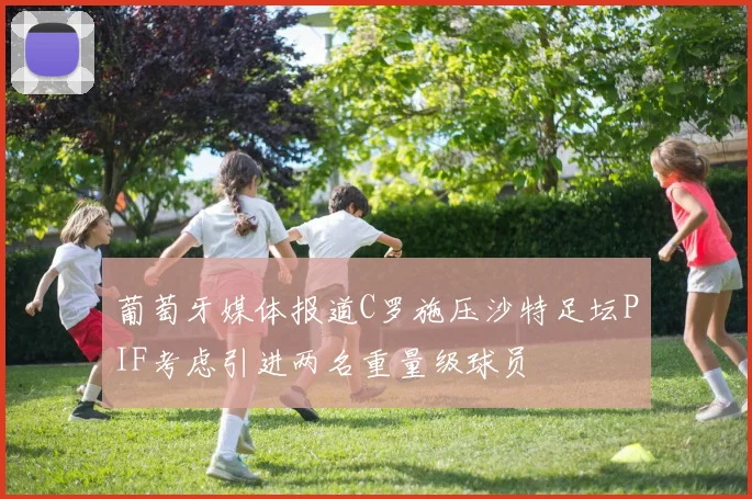 葡萄牙媒体报道C罗施压沙特足坛PIF考虑引进两名重量级球员