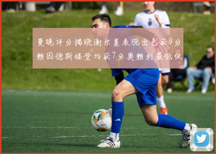 曼晚评分揭晓谢尔基表现出色获9分赖因德斯福登均获7分奥赖利最低仅5分