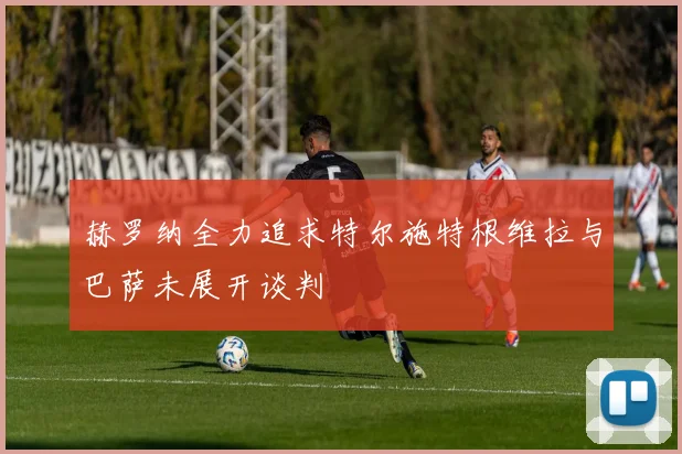 赫罗纳全力追求特尔施特根维拉与巴萨未展开谈判