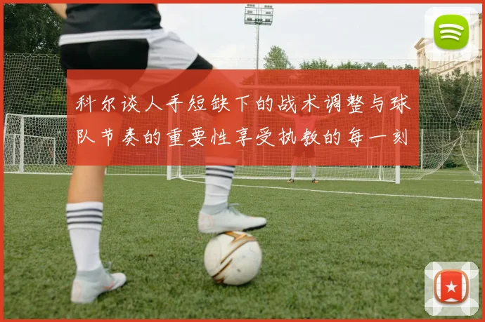 科尔谈人手短缺下的战术调整与球队节奏的重要性享受执教的每一刻