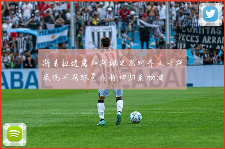 斯基拉透露加斯佩里尼对齐米卡斯表现不满球员或将回归利物浦