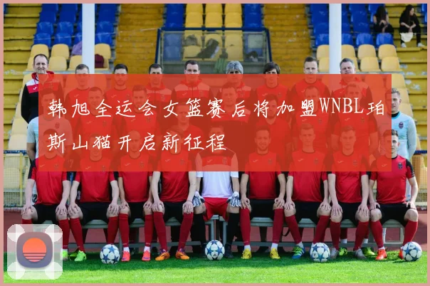 韩旭全运会女篮赛后将加盟WNBL珀斯山猫开启新征程