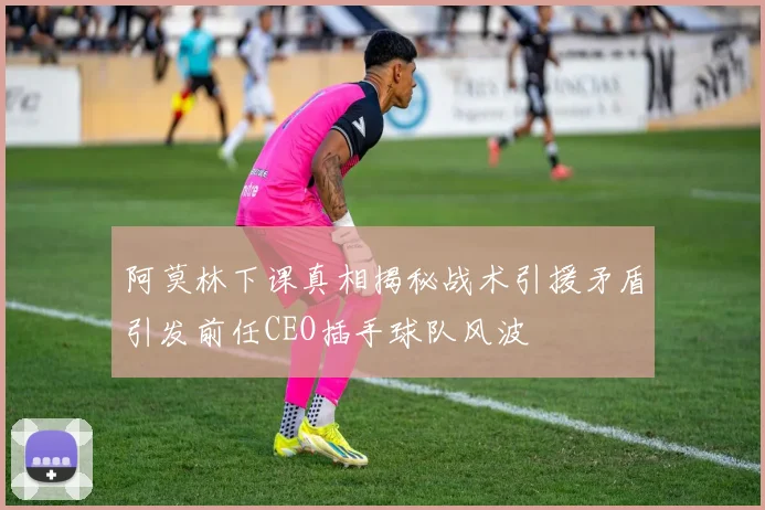 阿莫林下课真相揭秘战术引援矛盾引发前任CEO插手球队风波