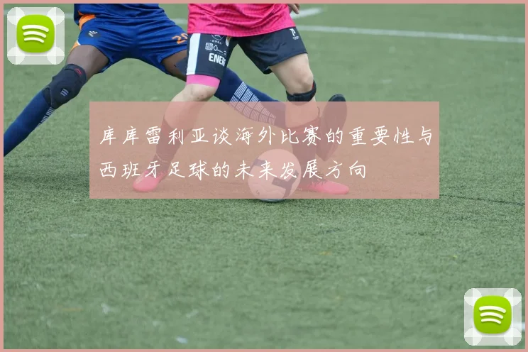 库库雷利亚谈海外比赛的重要性与西班牙足球的未来发展方向
