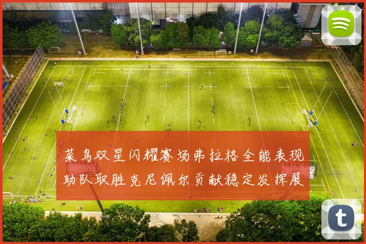 菜鸟双星闪耀赛场弗拉格全能表现助队取胜克尼佩尔贡献稳定发挥展现潜力
