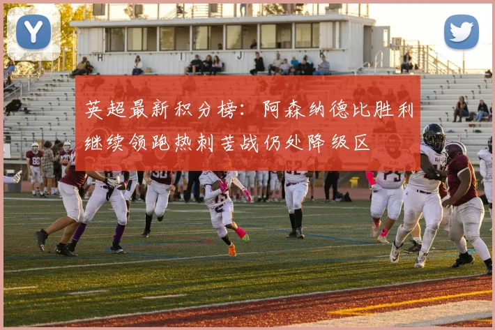 英超最新积分榜：阿森纳德比胜利继续领跑热刺苦战仍处降级区