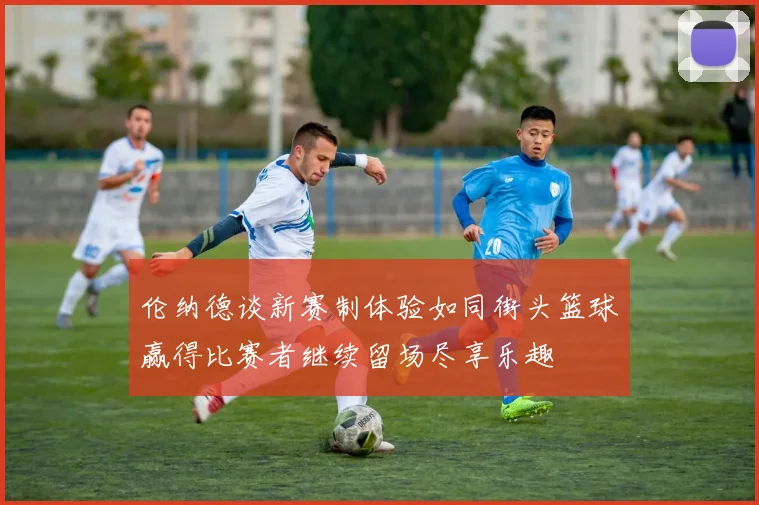 伦纳德谈新赛制体验如同街头篮球赢得比赛者继续留场尽享乐趣