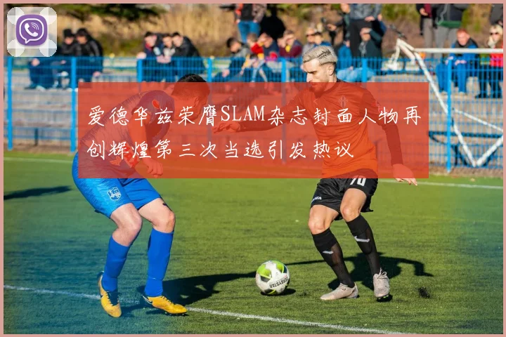 爱德华兹荣膺SLAM杂志封面人物再创辉煌第三次当选引发热议
