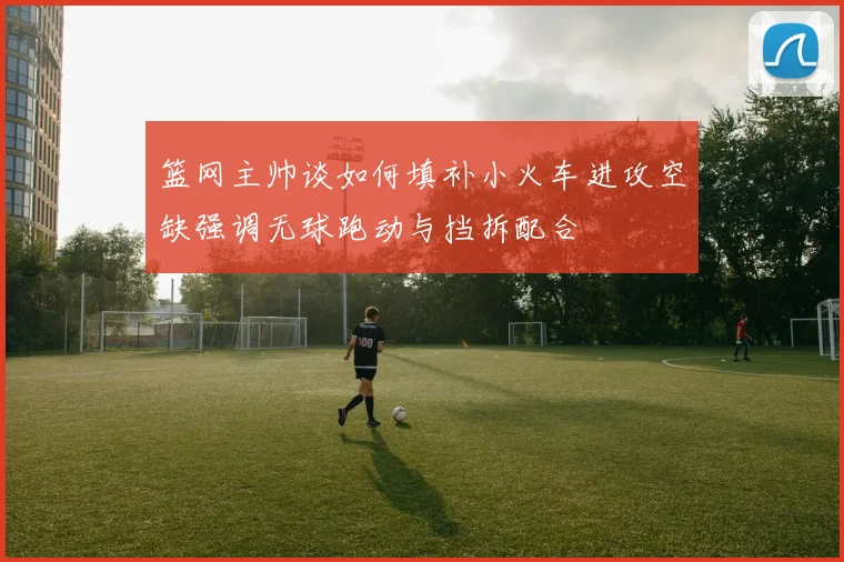 篮网主帅谈如何填补小火车进攻空缺强调无球跑动与挡拆配合