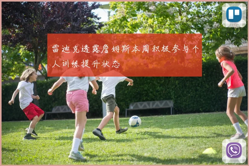 雷迪克透露詹姆斯本周积极参与个人训练提升状态