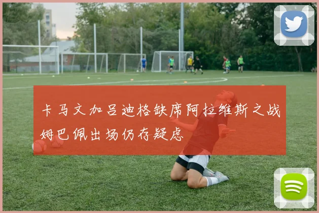 卡马文加吕迪格缺席阿拉维斯之战姆巴佩出场仍存疑虑