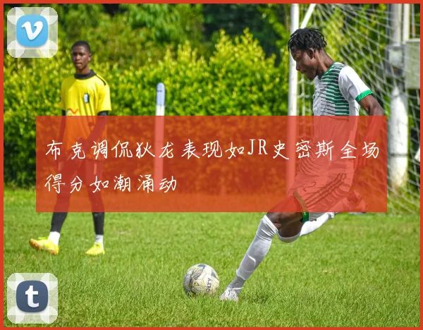 布克调侃狄龙表现如JR史密斯全场得分如潮涌动