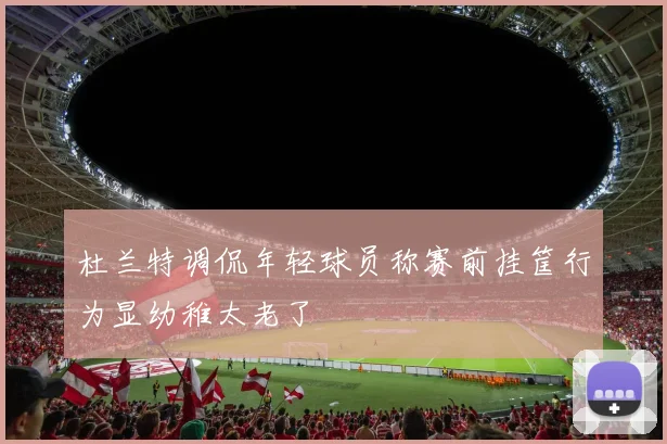 杜兰特调侃年轻球员称赛前挂筐行为显幼稚太老了