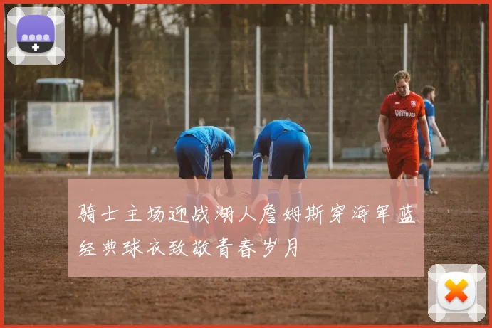 骑士主场迎战湖人詹姆斯穿海军蓝经典球衣致敬青春岁月