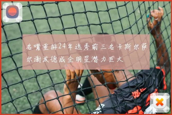 名嘴重排24年选秀前三名卡斯尔萨尔谢泼德成全明星潜力巨大