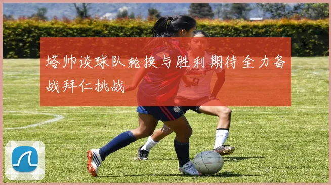 塔帅谈球队轮换与胜利期待全力备战拜仁挑战