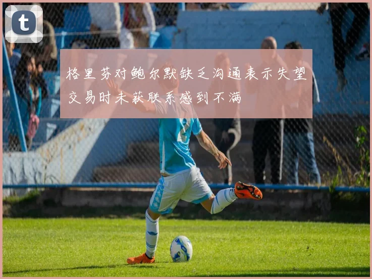 格里芬对鲍尔默缺乏沟通表示失望交易时未获联系感到不满