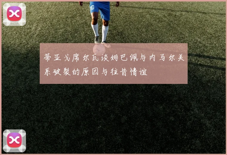 蒂亚戈席尔瓦谈姆巴佩与内马尔关系破裂的原因与往昔情谊