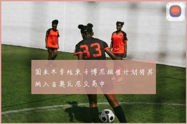 国米冬季结束卡博尼租借计划将其纳入吉奥瓦尼交易中