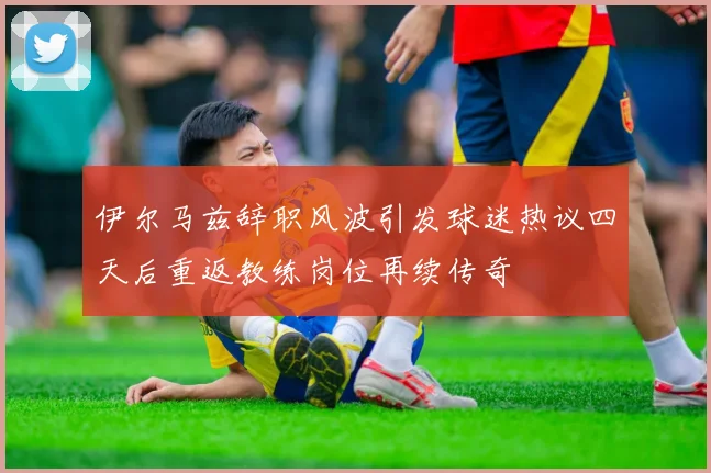 伊尔马兹辞职风波引发球迷热议四天后重返教练岗位再续传奇